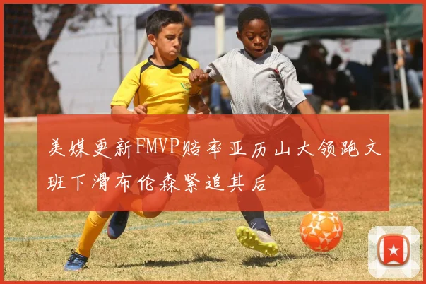 美媒更新FMVP赔率亚历山大领跑文班下滑布伦森紧追其后