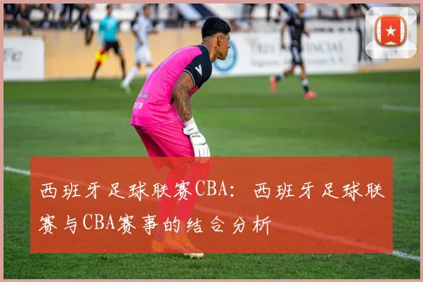 西班牙足球联赛CBA：西班牙足球联赛与CBA赛事的结合分析
