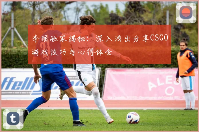 李丽独家揭秘：深入浅出分享CSGO游戏技巧与心得体会