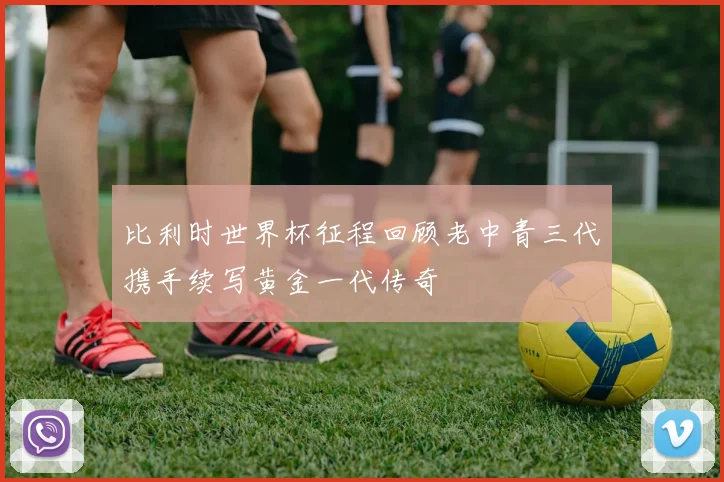 比利时世界杯征程回顾老中青三代携手续写黄金一代传奇