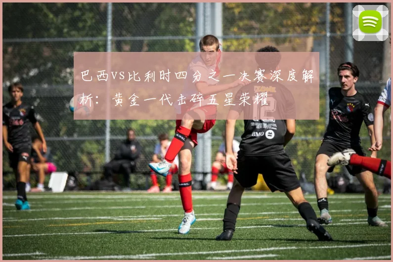 巴西vs比利时四分之一决赛深度解析：黄金一代击碎五星荣耀