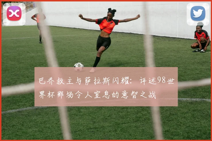 巴乔救主与萨拉斯闪耀：评述98世界杯那场令人窒息的意智之战