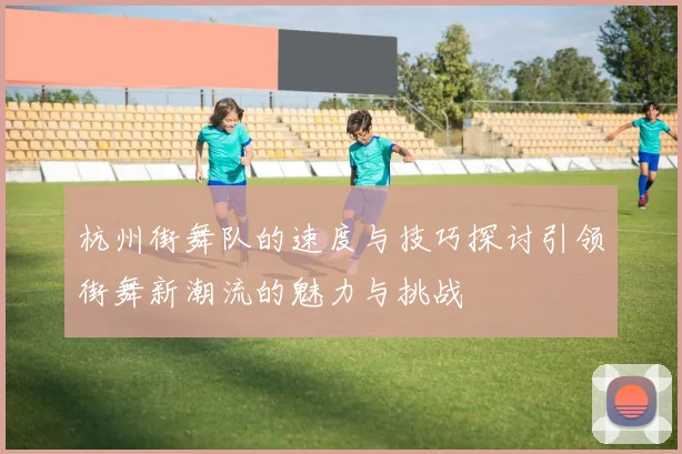杭州街舞队的速度与技巧探讨引领街舞新潮流的魅力与挑战